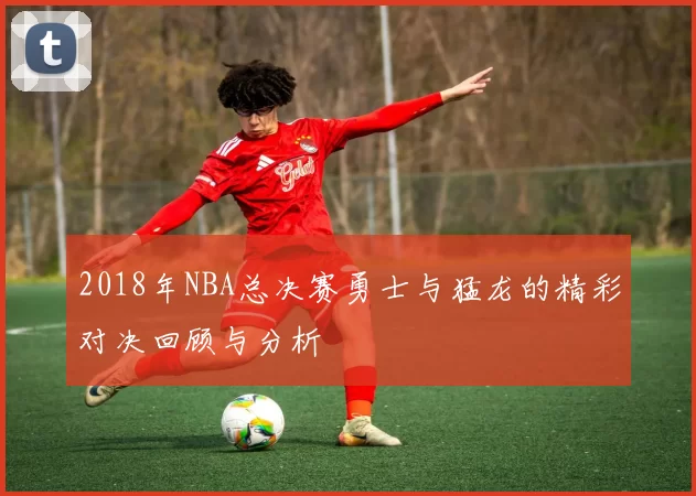 2018年NBA总决赛勇士与猛龙的精彩对决回顾与分析