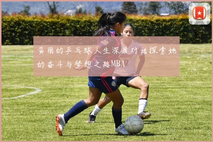 黄丽的乒乓球人生深度对话探索她的奋斗与梦想之路MBA