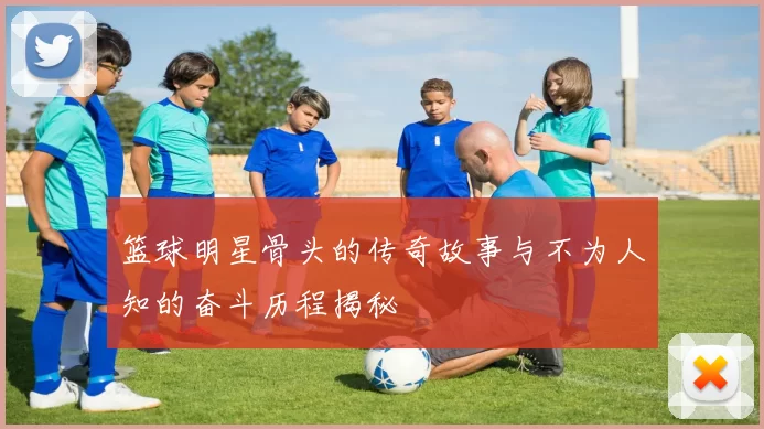 篮球明星骨头的传奇故事与不为人知的奋斗历程揭秘