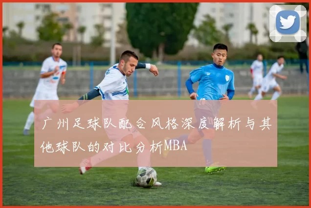 广州足球队配合风格深度解析与其他球队的对比分析MBA