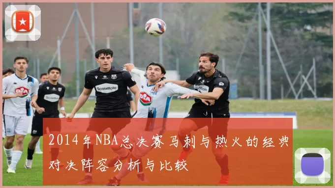2014年NBA总决赛马刺与热火的经典对决阵容分析与比较