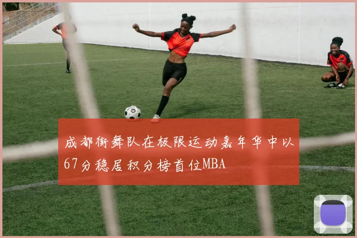 成都街舞队在极限运动嘉年华中以67分稳居积分榜首位MBA