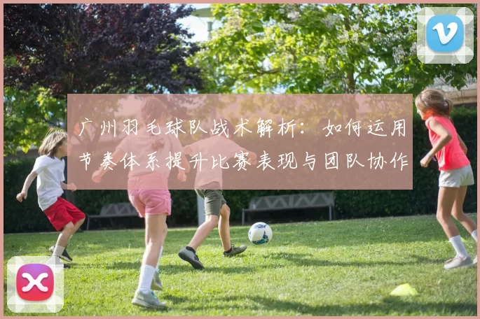 广州羽毛球队战术解析：如何运用节奏体系提升比赛表现与团队协作