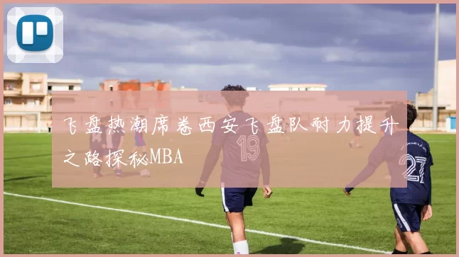 飞盘热潮席卷西安飞盘队耐力提升之路探秘MBA