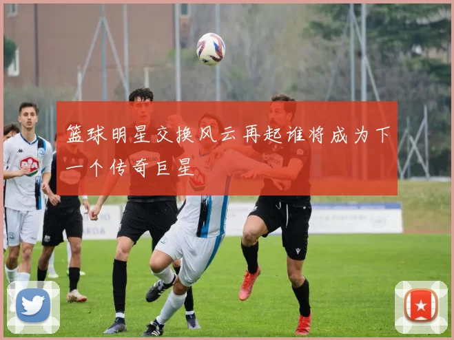篮球明星交换风云再起谁将成为下一个传奇巨星