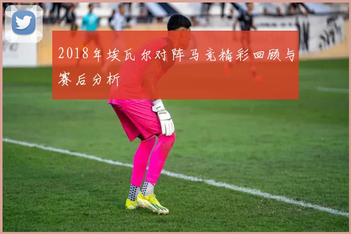2018年埃瓦尔对阵马竞精彩回顾与赛后分析